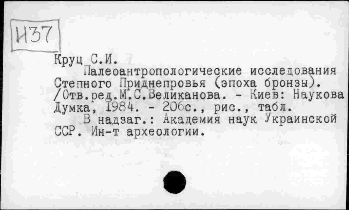 ﻿Й37]
Круп С. И.
палеоантропологические исследования Степного Приднепровья (эпоха бронзы). /Отв.ред.М.С.Великанова. - Киев: Наукова Думка) 1984. - 2О6с., рис., табл.
В надзаг.: Академия наук Украинской ССР. Ин-т археологии.